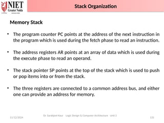 11/12/2024 131
Memory Stack
• The program counter PC points at the address of the next instruction in
the program which is used during the fetch phase to read an instruction.
• The address registers AR points at an array of data which is used during
the execute phase to read an operand.
• The stack pointer SP points at the top of the stack which is used to push
or pop items into or from the stack.
• The three registers are connected to a common address bus, and either
one can provide an address for memory.
Dr. Sarabjeet Kaur Logic Design & Computer Architecture Unit 2
Stack Organization
 
