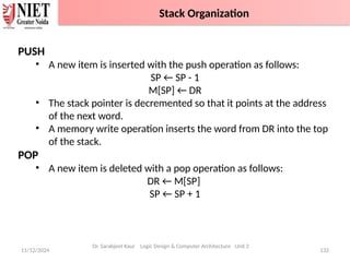 11/12/2024 132
PUSH
• A new item is inserted with the push operation as follows:
SP ← SP - 1
M[SP] ← DR
• The stack pointer is decremented so that it points at the address
of the next word.
• A memory write operation inserts the word from DR into the top
of the stack.
POP
• A new item is deleted with a pop operation as follows:
DR ← M[SP]
SP ← SP + 1
Dr. Sarabjeet Kaur Logic Design & Computer Architecture Unit 2
Stack Organization
 
