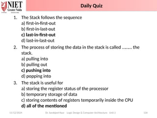 1. The Stack follows the sequence
a) first-in-first-out
b) first-in-last-out
c) last-in-first-out
d) last-in-last-out
2. The process of storing the data in the stack is called ……… the
stack.
a) pulling into
b) pulling out
c) pushing into
d) popping into
3. The stack is useful for
a) storing the register status of the processor
b) temporary storage of data
c) storing contents of registers temporarily inside the CPU
d) all of the mentioned
11/12/2024 Dr. Sarabjeet Kaur Logic Design & Computer Architecture Unit 2 134
Daily Quiz
 