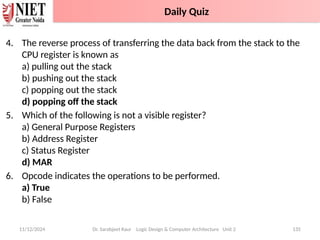 4. The reverse process of transferring the data back from the stack to the
CPU register is known as
a) pulling out the stack
b) pushing out the stack
c) popping out the stack
d) popping off the stack
5. Which of the following is not a visible register?
a) General Purpose Registers
b) Address Register
c) Status Register
d) MAR
6. Opcode indicates the operations to be performed.
a) True
b) False
11/12/2024 Dr. Sarabjeet Kaur Logic Design & Computer Architecture Unit 2 135
Daily Quiz
 