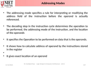 11/12/2024 137
• The addressing mode specifies a rule for interpreting or modifying the
address field of the instruction before the operand is actually
referenced.
• The decoding step in the instruction cycle determines the operation to
be performed, the addressing mode of the instruction, and the location
of the operands
• It specifies the Operation to be performed on data that is the operands.
• It shows how to calculate address of operand by the instructions stored
in the register
•
• It gives exact location of an operand
Dr. Sarabjeet Kaur Logic Design & Computer Architecture Unit 2
Addressing Modes
 