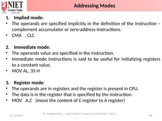 11/12/2024 138
1. Implied mode:
• The operands are specified implicitly in the definition of the instruction –
complement accumulator or zero-address instructions.
• CMA , CLC
2. Immediate mode:
• The operands value are specified in the instruction.
• Immediate mode instructions is said to be useful for initializing registers
to a constant value.
• MOV AL, 35 H
3. Register mode:
• The operands are in registers and the register is present in CPU.
• The data is in the register that is specified by the instruction.
• MOV A,C (move the content of C register to A register)
Dr. Sarabjeet Kaur Logic Design & Computer Architecture Unit 2
Addressing Modes
 