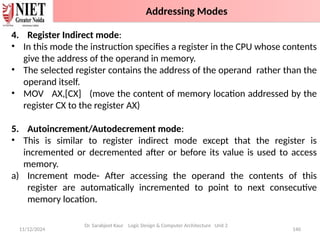 11/12/2024 140
4. Register Indirect mode:
• In this mode the instruction specifies a register in the CPU whose contents
give the address of the operand in memory.
• The selected register contains the address of the operand rather than the
operand itself.
• MOV AX,[CX] (move the content of memory location addressed by the
register CX to the register AX)
5. Autoincrement/Autodecrement mode:
• This is similar to register indirect mode except that the register is
incremented or decremented after or before its value is used to access
memory.
a) Increment mode- After accessing the operand the contents of this
register are automatically incremented to point to next consecutive
memory location.
Dr. Sarabjeet Kaur Logic Design & Computer Architecture Unit 2
Addressing Modes
 