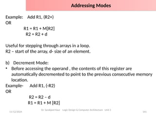 11/12/2024 141
Example: Add R1, (R2+)
OR
R1 = R1 + M[R2]
R2 = R2 + d
Useful for stepping through arrays in a loop.
R2 – start of the array, d- size of an element.
b) Decrement Mode:
• Before accessing the operand , the contents of this register are
automatically decremented to point to the previous consecutive memory
location.
Example- Add R1, (-R2)
OR
R2 = R2 – d
R1 = R1 + M [R2]
Dr. Sarabjeet Kaur Logic Design & Computer Architecture Unit 2
Addressing Modes
 
