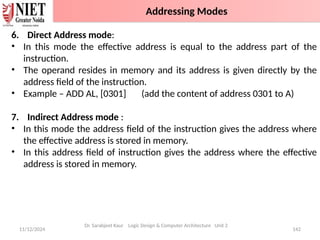 11/12/2024 142
6. Direct Address mode:
• In this mode the effective address is equal to the address part of the
instruction.
• The operand resides in memory and its address is given directly by the
address field of the instruction.
• Example – ADD AL, [0301] (add the content of address 0301 to A)
7. Indirect Address mode :
• In this mode the address field of the instruction gives the address where
the effective address is stored in memory.
• In this address field of instruction gives the address where the effective
address is stored in memory.
Dr. Sarabjeet Kaur Logic Design & Computer Architecture Unit 2
Addressing Modes
 