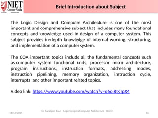 11/12/2024 16
Dr. Sarabjeet Kaur Logic Design & Computer Architecture Unit 2
The Logic Design and Computer Architecture is one of the most
important and comprehensive subject that includes many foundational
concepts and knowledge used in design of a computer system. This
subject provides in-depth knowledge of internal working, structuring,
and implementation of a computer system.
The COA important topics include all the fundamental concepts such
as computer system functional units, processor micro architecture,
program instructions, instruction formats, addressing modes,
instruction pipelining, memory organization, instruction cycle,
interrupts and other important related topics.
Video link: https://www.youtube.com/watch?v=q6oiRtKTpX4
Brief Introduction about Subject
 