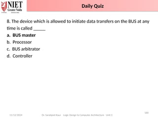 11/12/2024
160
Dr. Sarabjeet Kaur Logic Design & Computer Architecture Unit 2
8. The device which is allowed to initiate data transfers on the BUS at any
time is called _____
a. BUS master
b. Processor
c. BUS arbitrator
d. Controller
Daily Quiz
 