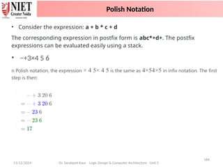 11/12/2024
166
Dr. Sarabjeet Kaur Logic Design & Computer Architecture Unit 2
• Consider the expression: a + b * c + d
The corresponding expression in postfix form is abc*+d+. The postfix
expressions can be evaluated easily using a stack.
• −+3×4 5 6
n Polish notation, the expression × 4 5× 4 5 is the same as 4×54×5 in infix notation. The first
step is then:
Polish Notation
 
