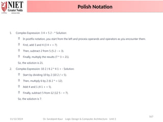 11/12/2024
167
Dr. Sarabjeet Kaur Logic Design & Computer Architecture Unit 2
1. Complex Expression: 3 4 + 5 2 - * Solution:
 In postfix notation, you start from the left and process operands and operators as you encounter them.
 First, add 3 and 4 (3 4 + = 7).
 Then, subtract 2 from 5 (5 2 - = 3).
 Finally, multiply the results (7 * 3 = 21).
So, the solution is 21.
2. Complex Expression: 10 2 / 6 2 * 4 1 + - Solution:
 Start by dividing 10 by 2 (10 2 / = 5).
 Then, multiply 6 by 2 (6 2 * = 12).
 Add 4 and 1 (4 1 + = 5).
 Finally, subtract 5 from 12 (12 5 - = 7).
So, the solution is 7.
Polish Notation
 