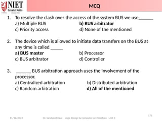 11/12/2024
175
Dr. Sarabjeet Kaur Logic Design & Computer Architecture Unit 2
1. To resolve the clash over the access of the system BUS we use______
a) Multiple BUS b) BUS arbitrator
c) Priority access d) None of the mentioned
2. The device which is allowed to initiate data transfers on the BUS at
any time is called _____
a) BUS master b) Processor
c) BUS arbitrator d) Controller
3. ______ BUS arbitration approach uses the involvement of the
processor.
a) Centralized arbitration b) Distributed arbitration
c) Random arbitration d) All of the mentioned
MCQ
 