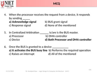11/12/2024
176
Dr. Sarabjeet Kaur Logic Design & Computer Architecture Unit 2
4. When the processor receives the request from a device, it responds
by sending _____
a) Acknowledge signal b) BUS grant signal
c) Response signal d) None of the mentioned
5. In Centralized Arbitration ______ is/are is the BUS master.
a) Processor b) DMA controller
c) Device d) Both Processor and DMA controller
6. Once the BUS is granted to a device ___________
a) It activates the BUS busy line b) Performs the required operation
c) Raises an interrupt d) All of the mentioned
MCQ
 