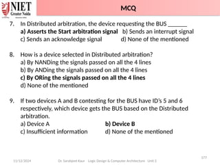 11/12/2024
177
Dr. Sarabjeet Kaur Logic Design & Computer Architecture Unit 2
7. In Distributed arbitration, the device requesting the BUS ______
a) Asserts the Start arbitration signal b) Sends an interrupt signal
c) Sends an acknowledge signal d) None of the mentioned
8. How is a device selected in Distributed arbitration?
a) By NANDing the signals passed on all the 4 lines
b) By ANDing the signals passed on all the 4 lines
c) By ORing the signals passed on all the 4 lines
d) None of the mentioned
9. If two devices A and B contesting for the BUS have ID’s 5 and 6
respectively, which device gets the BUS based on the Distributed
arbitration.
a) Device A b) Device B
c) Insufficient information d) None of the mentioned
MCQ
 