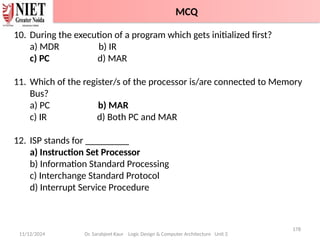 11/12/2024
178
Dr. Sarabjeet Kaur Logic Design & Computer Architecture Unit 2
10. During the execution of a program which gets initialized first?
a) MDR b) IR
c) PC d) MAR
11. Which of the register/s of the processor is/are connected to Memory
Bus?
a) PC b) MAR
c) IR d) Both PC and MAR
12. ISP stands for _________
a) Instruction Set Processor
b) Information Standard Processing
c) Interchange Standard Protocol
d) Interrupt Service Procedure
MCQ
 