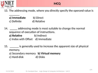 11/12/2024
179
Dr. Sarabjeet Kaur Logic Design & Computer Architecture Unit 2
13. The addressing mode, where you directly specify the operand value is
_______
a) Immediate b) Direct
c) Definite d) Relative
14. _____ addressing mode is most suitable to change the normal
sequence of execution of instructions.
a) Relative b) Indirect
c) Index with Offset d) Immediate
15. ______ is generally used to increase the apparent size of physical
memory.
a) Secondary memory b) Virtual memory
c) Hard-disk d) Disks
MCQ
 