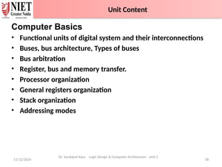 11/12/2024 18
Computer Basics
• Functional units of digital system and their interconnections
• Buses, bus architecture, Types of buses
• Bus arbitration
• Register, bus and memory transfer.
• Processor organization
• General registers organization
• Stack organization
• Addressing modes
Dr. Sarabjeet Kaur Logic Design & Computer Architecture Unit 2
Unit Content
 