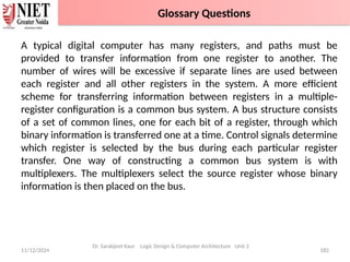 11/12/2024 182
Dr. Sarabjeet Kaur Logic Design & Computer Architecture Unit 2
A typical digital computer has many registers, and paths must be
provided to transfer information from one register to another. The
number of wires will be excessive if separate lines are used between
each register and all other registers in the system. A more efficient
scheme for transferring information between registers in a multiple-
register configuration is a common bus system. A bus structure consists
of a set of common lines, one for each bit of a register, through which
binary information is transferred one at a time. Control signals determine
which register is selected by the bus during each particular register
transfer. One way of constructing a common bus system is with
multiplexers. The multiplexers select the source register whose binary
information is then placed on the bus.
Glossary Questions
 