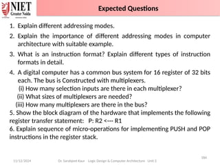 11/12/2024
184
Dr. Sarabjeet Kaur Logic Design & Computer Architecture Unit 2
1. Explain different addressing modes.
2. Explain the importance of different addressing modes in computer
architecture with suitable example.
3. What is an instruction format? Explain different types of instruction
formats in detail.
4. A digital computer has a common bus system for 16 register of 32 bits
each. The bus is Constructed with multiplexers.
(i) How many selection inputs are there in each multiplexer?
(ii) What sizes of multiplexers are needed?
(iii) How many multiplexers are there in the bus?
5. Show the block diagram of the hardware that implements the following
register transfer statement: P: R2 <--- R1
6. Explain sequence of micro-operations for implementing PUSH and POP
instructions in the register stack.
Expected Questions
 