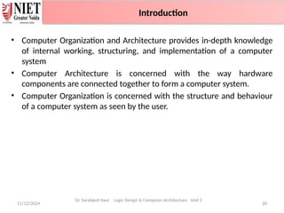 • Computer Organization and Architecture provides in-depth knowledge
of internal working, structuring, and implementation of a computer
system
• Computer Architecture is concerned with the way hardware
components are connected together to form a computer system.
• Computer Organization is concerned with the structure and behaviour
of a computer system as seen by the user.
11/12/2024 20
Introduction
Dr. Sarabjeet Kaur Logic Design & Computer Architecture Unit 2
Introduction
 