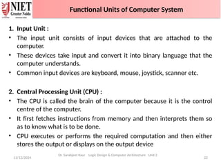 1. Input Unit :
• The input unit consists of input devices that are attached to the
computer.
• These devices take input and convert it into binary language that the
computer understands.
• Common input devices are keyboard, mouse, joystick, scanner etc.
2. Central Processing Unit (CPU) :
• The CPU is called the brain of the computer because it is the control
centre of the computer.
• It first fetches instructions from memory and then interprets them so
as to know what is to be done.
• CPU executes or performs the required computation and then either
stores the output or displays on the output device
11/12/2024 22
Dr. Sarabjeet Kaur Logic Design & Computer Architecture Unit 2
Functional Units of Computer System
 
