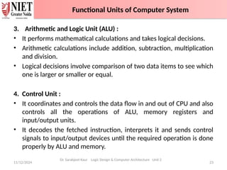 3. Arithmetic and Logic Unit (ALU) :
• It performs mathematical calculations and takes logical decisions.
• Arithmetic calculations include addition, subtraction, multiplication
and division.
• Logical decisions involve comparison of two data items to see which
one is larger or smaller or equal.
4. Control Unit :
• It coordinates and controls the data flow in and out of CPU and also
controls all the operations of ALU, memory registers and
input/output units.
• It decodes the fetched instruction, interprets it and sends control
signals to input/output devices until the required operation is done
properly by ALU and memory.
11/12/2024 23
Dr. Sarabjeet Kaur Logic Design & Computer Architecture Unit 2
Functional Units of Computer System
 