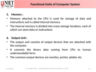 5. Memory :
• Memory attached to the CPU is used for storage of data and
instructions and is called internal memory.
• The internal memory is divided into many storage locations, each of
which can store data or instructions
6. Output Unit :
• The output unit consists of output devices that are attached with
the computer.
• It converts the binary data coming from CPU to human
understandable form.
• The common output devices are monitor, printer, plotter etc.
11/12/2024 24
Dr. Sarabjeet Kaur Logic Design & Computer Architecture Unit 2
Functional Units of Computer System
 