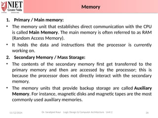 1. Primary / Main memory:
• The memory unit that establishes direct communication with the CPU
is called Main Memory. The main memory is often referred to as RAM
(Random Access Memory).
• It holds the data and instructions that the processor is currently
working on.
2. Secondary Memory / Mass Storage:
• The contents of the secondary memory first get transferred to the
primary memory and then are accessed by the processor; this is
because the processor does not directly interact with the secondary
memory.
• The memory units that provide backup storage are called Auxiliary
Memory. For instance, magnetic disks and magnetic tapes are the most
commonly used auxiliary memories.
11/12/2024 26
Dr. Sarabjeet Kaur Logic Design & Computer Architecture Unit 2
Memory
 