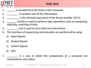 1. ______ is considered as the brain of the computer.
2. ________ is smallest unit of the information.
3. _________ is the decimal equivalent of the binary number 10111.
4. _______ section is used to perform logic operations such as comparing,
selecting, matching of data.
5. ________ unit is used to store data and instructions.
6. The functions of sequencing and execution are performed by using
a) Input Signals
b) Output Signals
c) Control Signals
d) CPU
7. ________ is a way in which the components of a computer are
connected to each other.
11/12/2024 Dr. Sarabjeet Kaur Logic Design & Computer Architecture Unit 2 27
Daily Quiz
 