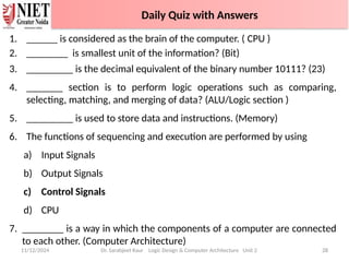 1. ______ is considered as the brain of the computer. ( CPU )
2. ________ is smallest unit of the information? (Bit)
3. _________ is the decimal equivalent of the binary number 10111? (23)
4. _______ section is to perform logic operations such as comparing,
selecting, matching, and merging of data? (ALU/Logic section )
5. _________ is used to store data and instructions. (Memory)
6. The functions of sequencing and execution are performed by using
a) Input Signals
b) Output Signals
c) Control Signals
d) CPU
7. ________ is a way in which the components of a computer are connected
to each other. (Computer Architecture)
11/12/2024 Dr. Sarabjeet Kaur Logic Design & Computer Architecture Unit 2 28
Daily Quiz with Answers
 
