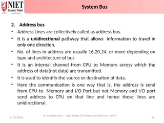 2. Address bus
• Address Lines are collectively called as address bus.
• It is a unidirectional pathway that allows information to travel in
only one direction.
• No. of lines in address are usually 16,20,24, or more depending on
type and architecture of bus
• It is an internal channel from CPU to Memory across which the
address of data(not data) are transmitted.
• It is used to identify the source or destination of data.
• Here the communication is one way that is, the address is send
from CPU to Memory and I/O Port but not Memory and I/O port
send address to CPU on that line and hence these lines are
unidirectional.
11/12/2024 37
System Bus
Dr. Sarabjeet Kaur Logic Design & Computer Architecture Unit 2
System Bus
 