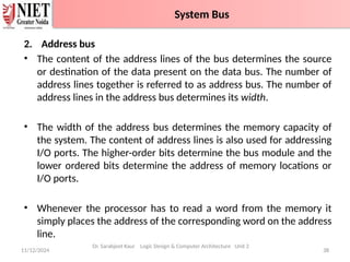 2. Address bus
• The content of the address lines of the bus determines the source
or destination of the data present on the data bus. The number of
address lines together is referred to as address bus. The number of
address lines in the address bus determines its width.
• The width of the address bus determines the memory capacity of
the system. The content of address lines is also used for addressing
I/O ports. The higher-order bits determine the bus module and the
lower ordered bits determine the address of memory locations or
I/O ports.
• Whenever the processor has to read a word from the memory it
simply places the address of the corresponding word on the address
line.
11/12/2024 38
System Bus
Dr. Sarabjeet Kaur Logic Design & Computer Architecture Unit 2
System Bus
 