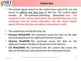 • The control signals placed on the control lines control the use and
access to address and data lines of the bus. The control signal
consists of the command and timing information. Here the
command in the control signal specify the operation that has to be
performed. And the timing information over the control signals
specify till when the data and address information is valid .
• The control lines include the lines for:
• Memory Write(MW): This command causes the data on the data
bus to be placed over the addressed memory location.
• Memory Read(MR): This command causes the data on the
addressed memory location to be placed on the data bus.
• I/O Write(IOW): The command over this control line causes the
data on the data bus to be placed over the addressed I/O port.
11/12/2024 40
System Bus
Dr. Sarabjeet Kaur Logic Design & Computer Architecture Unit 2
System Bus
 