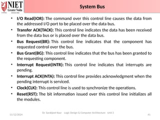 • I/O Read(IOR): The command over this control line causes the data from
the addressed I/O port to be placed over the data bus.
• Transfer ACK(TACK): This control line indicates the data has been received
from the data bus or is placed over the data bus.
• Bus Request(BR): This control line indicates that the component has
requested control over the bus.
• Bus Grant(BG): This control line indicates that the bus has been granted to
the requesting component.
• Interrupt Request(INTR): This control line indicates that interrupts are
pending.
• Interrupt ACK(INTA): This control line provides acknowledgment when the
pending interrupt is serviced.
• Clock(CLK): This control line is used to synchronize the operations.
• Reset(RST): The bit information issued over this control line initializes all
the modules.
11/12/2024 41
System Bus
Dr. Sarabjeet Kaur Logic Design & Computer Architecture Unit 2
System Bus
 