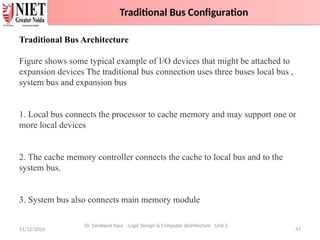 11/12/2024 47
Traditional Bus Configuration
Dr. Sarabjeet Kaur Logic Design & Computer Architecture Unit 2
Traditional Bus Architecture
Figure shows some typical example of I/O devices that might be attached to
expansion devices The traditional bus connection uses three buses local bus ,
system bus and expansion bus
1. Local bus connects the processor to cache memory and may support one or
more local devices
2. The cache memory controller connects the cache to local bus and to the
system bus.
3. System bus also connects main memory module
Traditional Bus Configuration
 