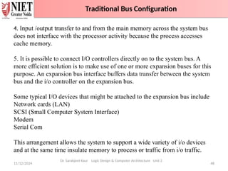 11/12/2024 48
Traditional Bus Configuration
Dr. Sarabjeet Kaur Logic Design & Computer Architecture Unit 2
4. Input /output transfer to and from the main memory across the system bus
does not interface with the processor activity because the process accesses
cache memory.
5. It is possible to connect I/O controllers directly on to the system bus. A
more efficient solution is to make use of one or more expansion buses for this
purpose. An expansion bus interface buffers data transfer between the system
bus and the i/o controller on the expansion bus.
Some typical I/O devices that might be attached to the expansion bus include
Network cards (LAN)
SCSI (Small Computer System Interface)
Modem
Serial Com
This arrangement allows the system to support a wide variety of i/o devices
and at the same time insulate memory to process or traffic from i/o traffic.
Traditional Bus Configuration
 