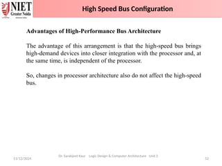 11/12/2024 52
High Speed Bus Configuration
Dr. Sarabjeet Kaur Logic Design & Computer Architecture Unit 2
Advantages of High-Performance Bus Architecture
The advantage of this arrangement is that the high-speed bus brings
high-demand devices into closer integration with the processor and, at
the same time, is independent of the processor.
So, changes in processor architecture also do not affect the high-speed
bus.
High Speed Bus Configuration
 