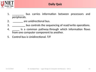 1. ________ bus carries information between processors and
peripherals.
2. _______ are unidirectional bus.
3. _________ bus controls the sequencing of read/write operations.
4. _____ is a common pathway through which information flows
from one computer component to another.
5. Control bus is Unidirectional. T/F
11/12/2024 Dr. Sarabjeet Kaur Logic Design & Computer Architecture Unit 2 53
Daily Quiz
 