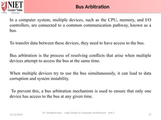 11/12/2024 57
Dr. Sarabjeet Kaur Logic Design & Computer Architecture Unit 2
In a computer system, multiple devices, such as the CPU, memory, and I/O
controllers, are connected to a common communication pathway, known as a
bus.
To transfer data between these devices, they need to have access to the bus.
Bus arbitration is the process of resolving conflicts that arise when multiple
devices attempt to access the bus at the same time.
When multiple devices try to use the bus simultaneously, it can lead to data
corruption and system instability.
To prevent this, a bus arbitration mechanism is used to ensure that only one
device has access to the bus at any given time.
Bus Arbitration
 