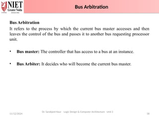 Bus Arbitration
It refers to the process by which the current bus master accesses and then
leaves the control of the bus and passes it to another bus requesting processor
unit.
• Bus master: The controller that has access to a bus at an instance.
• Bus Arbiter: It decides who will become the current bus master.
11/12/2024 58
Dr. Sarabjeet Kaur Logic Design & Computer Architecture Unit 2
Bus Arbitration
 
