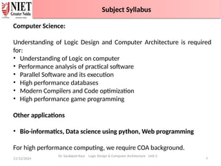 11/12/2024 7
Branch wise Applications
Dr. Sarabjeet Kaur Logic Design & Computer Architecture Unit 2
Computer Science:
Understanding of Logic Design and Computer Architecture is required
for:
• Understanding of Logic on computer
• Performance analysis of practical software
• Parallel Software and its execution
• High performance databases
• Modern Compilers and Code optimization
• High performance game programming
Other applications
• Bio-informatics, Data science using python, Web programming
For high performance computing, we require COA background.
Faculty Information
Subject Syllabus
 