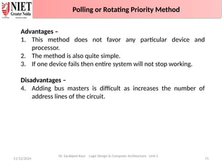 11/12/2024 71
Polling or Rotating Priority Method
Advantages –
1. This method does not favor any particular device and
processor.
2. The method is also quite simple.
3. If one device fails then entire system will not stop working.
Disadvantages –
4. Adding bus masters is difficult as increases the number of
address lines of the circuit.
Dr. Sarabjeet Kaur Logic Design & Computer Architecture Unit 2
Polling or Rotating Priority Method
 