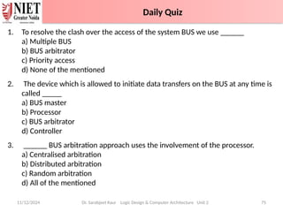 1. To resolve the clash over the access of the system BUS we use ______
a) Multiple BUS
b) BUS arbitrator
c) Priority access
d) None of the mentioned
2. The device which is allowed to initiate data transfers on the BUS at any time is
called _____
a) BUS master
b) Processor
c) BUS arbitrator
d) Controller
3. ______ BUS arbitration approach uses the involvement of the processor.
a) Centralised arbitration
b) Distributed arbitration
c) Random arbitration
d) All of the mentioned
11/12/2024 Dr. Sarabjeet Kaur Logic Design & Computer Architecture Unit 2 75
Daily Quiz
 
