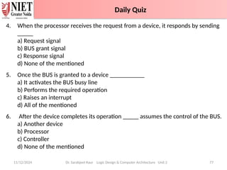 4. When the processor receives the request from a device, it responds by sending
_____
a) Request signal
b) BUS grant signal
c) Response signal
d) None of the mentioned
5. Once the BUS is granted to a device ___________
a) It activates the BUS busy line
b) Performs the required operation
c) Raises an interrupt
d) All of the mentioned
6. After the device completes its operation _____ assumes the control of the BUS.
a) Another device
b) Processor
c) Controller
d) None of the mentioned
11/12/2024 Dr. Sarabjeet Kaur Logic Design & Computer Architecture Unit 2 77
Daily Quiz
Daily Quiz
 