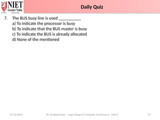 7. The BUS busy line is used __________
a) To indicate the processor is busy
b) To indicate that the BUS master is busy
c) To indicate the BUS is already allocated
d) None of the mentioned
11/12/2024 Dr. Sarabjeet Kaur Logic Design & Computer Architecture Unit 2 79
Daily Quiz
Daily Quiz
 