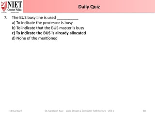 7. The BUS busy line is used __________
a) To indicate the processor is busy
b) To indicate that the BUS master is busy
c) To indicate the BUS is already allocated
d) None of the mentioned
11/12/2024 Dr. Sarabjeet Kaur Logic Design & Computer Architecture Unit 2 80
Daily Quiz with Answers
Daily Quiz
 