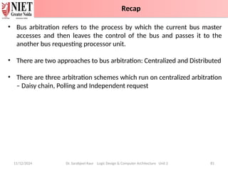 11/12/2024 Dr. Sarabjeet Kaur Logic Design & Computer Architecture Unit 2 81
• Bus arbitration refers to the process by which the current bus master
accesses and then leaves the control of the bus and passes it to the
another bus requesting processor unit.
• There are two approaches to bus arbitration: Centralized and Distributed
• There are three arbitration schemes which run on centralized arbitration
– Daisy chain, Polling and Independent request
Recap
 