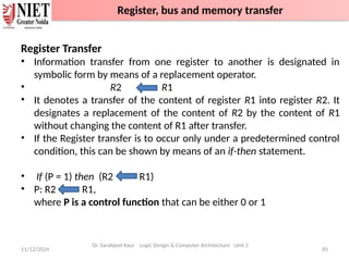 11/12/2024 85
Register Transfer
• Information transfer from one register to another is designated in
symbolic form by means of a replacement operator.
• R2 R1
• It denotes a transfer of the content of register R1 into register R2. It
designates a replacement of the content of R2 by the content of R1
without changing the content of R1 after transfer.
• If the Register transfer is to occur only under a predetermined control
condition, this can be shown by means of an if-then statement.
• If (P = 1) then (R2 R1)
• P: R2 R1,
where P is a control function that can be either 0 or 1
Dr. Sarabjeet Kaur Logic Design & Computer Architecture Unit 2
Register, bus and memory transfer
 