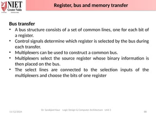 11/12/2024 88
Bus transfer
• A bus structure consists of a set of common lines, one for each bit of
a register.
• Control signals determine which register is selected by the bus during
each transfer.
• Multiplexers can be used to construct a common bus.
• Multiplexers select the source register whose binary information is
then placed on the bus.
• The select lines are connected to the selection inputs of the
multiplexers and choose the bits of one register
Dr. Sarabjeet Kaur Logic Design & Computer Architecture Unit 2
Register, bus and memory transfer
 