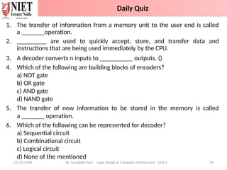 1. The transfer of information from a memory unit to the user end is called
a _______operation.
2. _________ are used to quickly accept, store, and transfer data and
instructions that are being used immediately by the CPU.
3. A decoder converts n inputs to __________ outputs. ()
4. Which of the following are building blocks of encoders?
a) NOT gate
b) OR gate
c) AND gate
d) NAND gate
5. The transfer of new information to be stored in the memory is called
a _______ operation.
6. Which of the following can be represented for decoder?
a) Sequential circuit
b) Combinational circuit
c) Logical circuit
d) None of the mentioned
11/12/2024 Dr. Sarabjeet Kaur Logic Design & Computer Architecture Unit 2 99
Daily Quiz
 