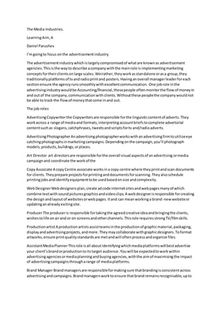 The Media Industries.
LearningAim, A
Daniel Parushev
I’mgoingto focus onthe advertisementindustry.
The advertisementindustrywhichislargelycompromisedof whatare knownas advertisement
agencies.Thisisthe wayto describe acompanywiththe mainrole is implementingmarketing
conceptsfortheirclientsonlarge scales.Weirather,theyworkasstandalone orasa group,they
traditionallyplatformsof tvandradioprintand posters.Havinganoverall managerleaderforeach
sectionensure the agencyrunssmoothlywithexcellentcommunication. One jobrole inthe
advertisingindustrywouldbe Accounting/financial,thesepeople oftenmonitorthe flow of moneyin
and outof the company,communicationwithclients.Withoutthese peoplethe companywouldnot
be able to track the flowof moneythatcome inand out.
The job roles
AdvertisingCopywriterthe Copywritersare responsible forthe linguisticcontentof adverts.They
workacross a range of mediaand formats,interpretingaccountbriefstocomplete advertorial
contentsuchas slogans,catchphrases,tweetsandscriptsfortv and/radioadverts.
AdvertisingPhotographerAnadvertisingphotographerworkswithanadvertisingfirmtoutilizeeye
catchingphotographsinmarketingcampaigns.Dependingonthe campaign,you’ll photograph
models,products,buildings,orplaces.
Art Director art directorsare responsible forthe overall visual aspectsof anadvertising ormedia
campaignand coordinate the workof the
CopyAssociate A copyCentre associate worksina copy centre where theyprintandscan documents
for clients.Theyprepare projectsforprintinganddocumentsforscanning.Theyalsoschedule
printingjobsandidentifyequipmenttobe usedbasedonsize andcomplexity.
WebDesignerWebdesignersplan,create adcode internetsitesandwebpagesmanyof which
combine textwithsoundpicturesgraphicsandvideoclips.A webdesignerisresponsible forcreating
the designandlayoutof websitesorwebpages.Itand can meanworkinga brand-new websiteor
updatinganalreadyexitingsite.
ProducerThe produceris responsible fortakingthe agreedcreativeideaandbringingthe clients,
wishestolife onairand or on screensandotherchannels.Thisrole requiresstrongTV/filmskills.
Productionartist A productionartistsassistteamsinthe productionof graphicmaterial,packaging,
displayandadvertisingprojects,andmore.Theymaycollaborate withgraphicdesigners.Toformat
artworks,ensure printqualitystandardsare metandwill oftenprocessandorganize files.
AssistantMediaPlannerThisrole isall aboutidentifyingwhichmediaplatformswillbestadvertise
your client’sbrandorproductiontoitstarget audience.Youwill be expectedtoworkwithin
advertisingagenciesormediaplanningandbuyingagencies,withthe aimof maximisingthe impact
of advertisingcampaignsthrougharange of mediaplatforms.
Brand Manager Brand managersare responsibleformakingsure thatbrandingisconsistentacross
advertisingandcampaigns.Brandmanagersworktoensure thatbrand remainsrecognisable,upto
 