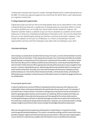 Traditionally most jobs were found in London although MediaCityUK in Salford being home to
the BBC, ITV and many specialist agencies has meant that the North West is well represented
as a regional creative hub.
Finding employment opportunities
A good way to get yourself out there and show people what you’ve done before is the create
a showreel because showreel is a good way of showing what you have done before it counts
as a online portfolio you can include your social media into the showreel. However, the
showreel could be made as a website so you can have a showreel as a website version which
allows you to show your employees everything you have done so far. You can also show them
that you can do networking by putting your business card and social media. However, if you
choose the website version you can embed your cv in there so everything is nice and
organised this will also catch the employee’s eyes when they are looking tru your skills.
Interview techniques
Interviewingisacomplicationsituationthathasmanyintricacies,itcanbe shorteneddowntoa few
importantrulestoremember.Firstly,alwaysdressthe part.Yourinterviewerwill likelyseemultiple
people thatday,itsimportantyourfirstimpressionispositiveandmemorable,itcanmake or break
thisinterview.Because thisindustryisbothbusinessandcreative,smartcasual wouldbe the best
style of outfit.Clothesthatare office appropriateandlookprofessional,butunique enoughtoshow
youare a creative individualisticperson.Advertisingprofessionalsshouldbe able toinnovate,your
outfitneedstoshowthat.Secondly,yourinterview technique will show youremployerjusthow
professionalyouare.Youneedtoshowinterpersonal skills, communicate clearly,constantlyand
effectivelytoyouremployersotheyknow youwill be able toworkinan advertisingagencythatruns
on collaboration.
Increasingjobopportunities
In advertisingthereare varietyof differenteducational andtrainingrouteswill make youmore
employable,itdoesnothoweverdependonthe specificjobrole youwantas well.Forexample,if
youwant to be a creative writerora directoror designeryoumaywishtoreceive aneducationin
advertisingdesignpublicrelationscommunicationormarketing.All thesesubjectswillmake you
more employableinthese jobrolesbecauseyouwill be exposedtothe variousmediasectors,
includingadvertisingyouwill learntoidentifyandtargetan audience asswell asthe mediawell as
the medialawsandpractical designskillsforproduction.However,youcouldstudymediaincollege
and geta degree tooatthese certainsectorsand gainknowledgeandpractical experience.
Afteryouhave gainedsome experience andeducationinadvertising,itisimportanttoshow
continuingprofessional development.Thissectorisconstantlyevolving,andthismeansthatisyour
possible employermightorwill wanttoknow how youhave done it.Afteryouhave made progress
inyour skillsetitisimportantyouupdate saidinformationonyourcvportfolioand websites.
 